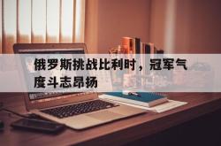 开云体育中国-俄罗斯挑战比利时，冠军气度斗志昂扬的简单介绍